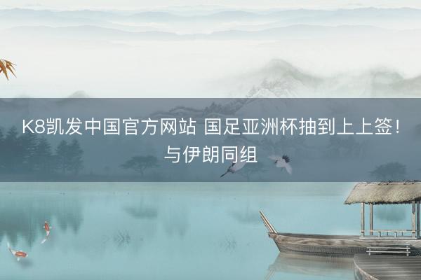 K8凯发中国官方网站 国足亚洲杯抽到上上签！与伊朗同组