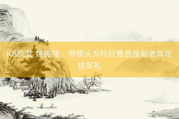K8凯发 姚振锋：用镜头为抗好意思援朝老兵定格军礼