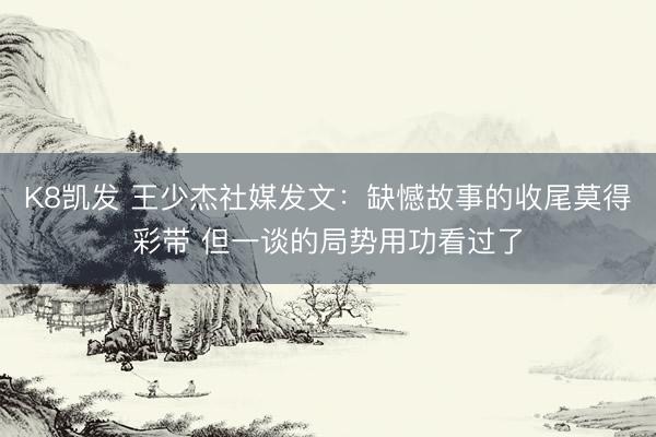 K8凯发 王少杰社媒发文:缺憾故事的收尾莫得彩带 但一谈的局势用功看过了