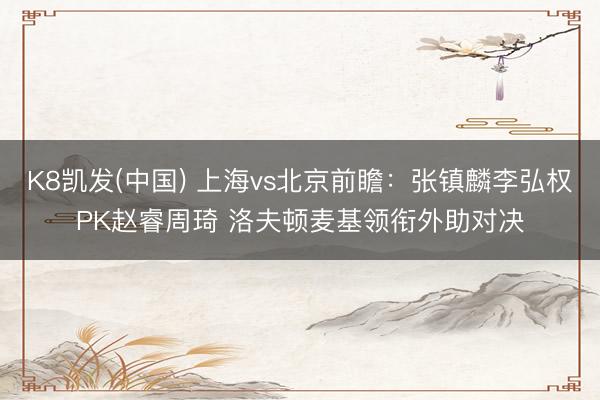 K8凯发(中国) 上海vs北京前瞻：张镇麟李弘权PK赵睿周琦 洛夫顿麦基领衔外助对决