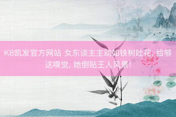 K8凯发官方网站 女东谈主主动如铁树吐花， 给够这嗅觉， 她倒贴王人风景!