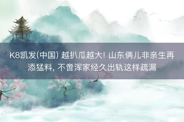 K8凯发(中国) 越扒瓜越大! 山东俩儿非亲生再添猛料， 不啻浑家经久出轨这样疏漏