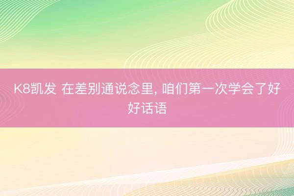 K8凯发 在差别通说念里， 咱们第一次学会了好好话语