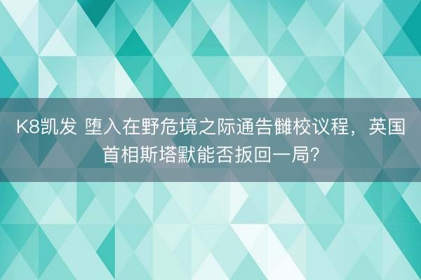 K8凯发 堕入在野危境之际通告雠校议程，英国首相斯塔默能否扳回一局？