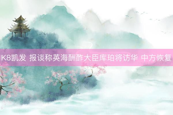 K8凯发 报谈称英海酬酢大臣库珀将访华 中方恢复