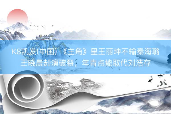 K8凯发(中国) 《主角》里王丽坤不输秦海璐王晓晨却演破裂，年青点能取代刘浩存