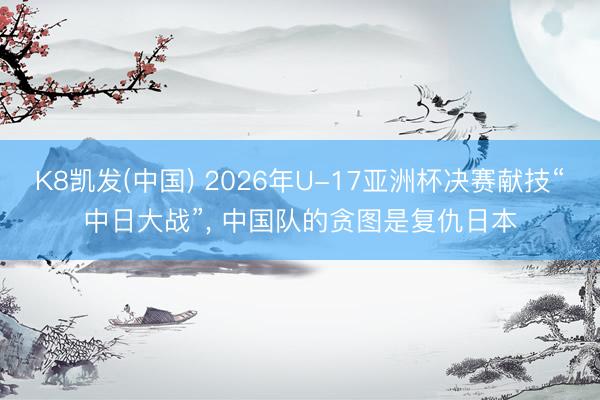 K8凯发(中国) 2026年U-17亚洲杯决赛献技“中日大战”， 中国队的贪图是复仇日本