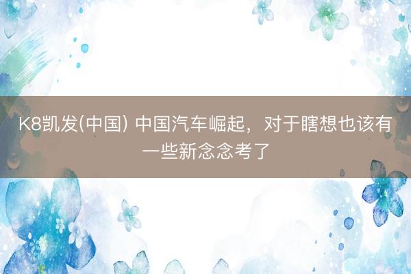 K8凯发(中国) 中国汽车崛起，对于瞎想也该有一些新念念考了