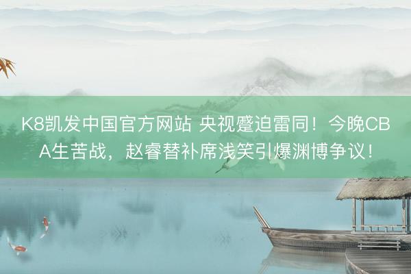 K8凯发中国官方网站 央视蹙迫雷同！今晚CBA生苦战，赵睿替补席浅笑引爆渊博争议！