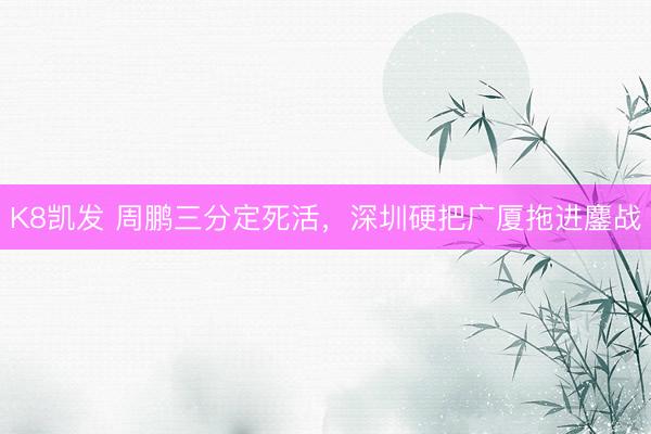 K8凯发 周鹏三分定死活,深圳硬把广厦拖进鏖战