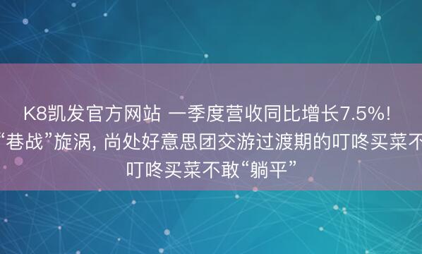 K8凯发官方网站 一季度营收同比增长7.5%! 身处华东“巷战”旋涡， 尚处好意思团交游过渡期的叮咚买菜不敢“躺平”