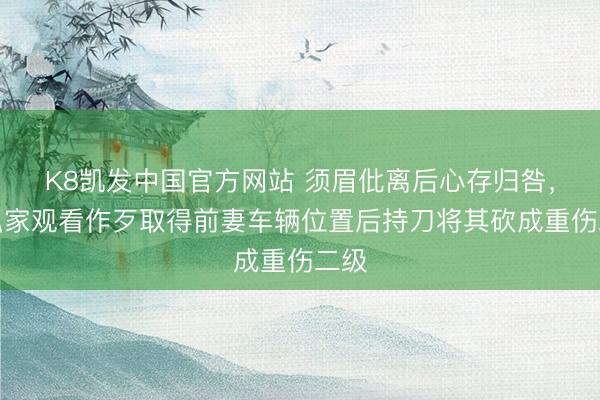 K8凯发中国官方网站 须眉仳离后心存归咎，雇私家观看作歹取得前妻车辆位置后持刀将其砍成重伤二级
