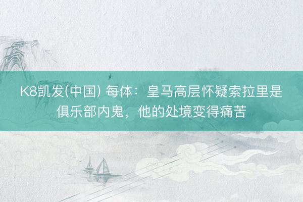 K8凯发(中国) 每体：皇马高层怀疑索拉里是俱乐部内鬼，他的处境变得痛苦