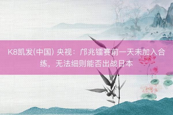 K8凯发(中国) 央视:邝兆镭赛前一天未加入合练,无法细则能否出战日本