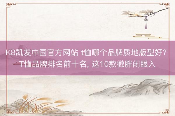 K8凯发中国官方网站 t恤哪个品牌质地版型好? T恤品牌排名前十名, 这10款微胖闭眼入