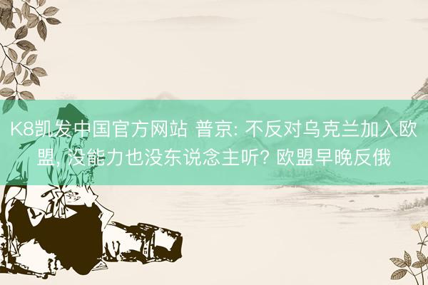 K8凯发中国官方网站 普京: 不反对乌克兰加入欧盟， 没能力也没东说念主听? 欧盟早晚反俄