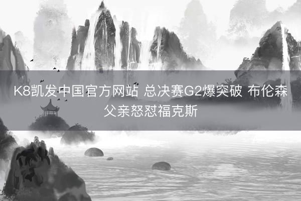 K8凯发中国官方网站 总决赛G2爆突破 布伦森父亲怒怼福克斯