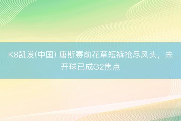 K8凯发(中国) 唐斯赛前花草短裤抢尽风头，未开球已成G2焦点