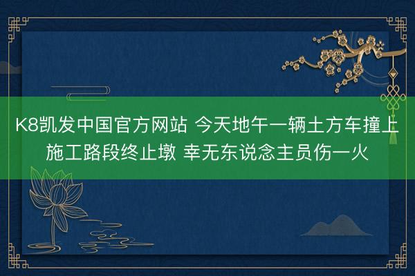 K8凯发中国官方网站 今天地午一辆土方车撞上施工路段终止墩 幸无东说念主员伤一火
