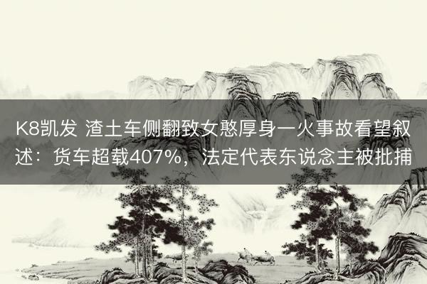 K8凯发 渣土车侧翻致女憨厚身一火事故看望叙述：货车超载407%，法定代表东说念主被批捕