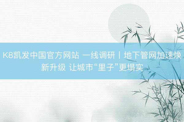 K8凯发中国官方网站 一线调研丨地下管网加速焕新升级 让城市“里子”更塌实