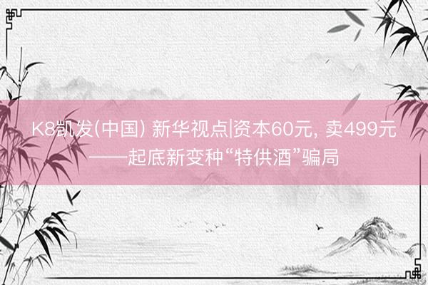 K8凯发(中国) 新华视点|资本60元, 卖499元——起底新变种“特供酒”骗局