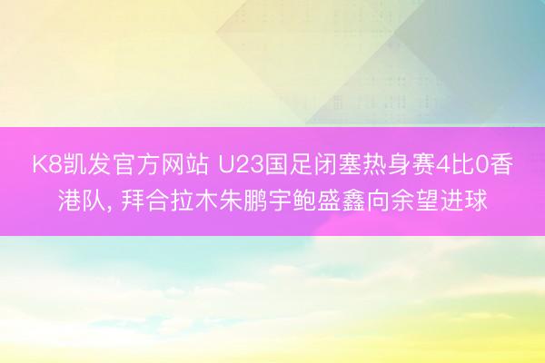 K8凯发官方网站 U23国足闭塞热身赛4比0香港队， 拜合拉木朱鹏宇鲍盛鑫向余望进球