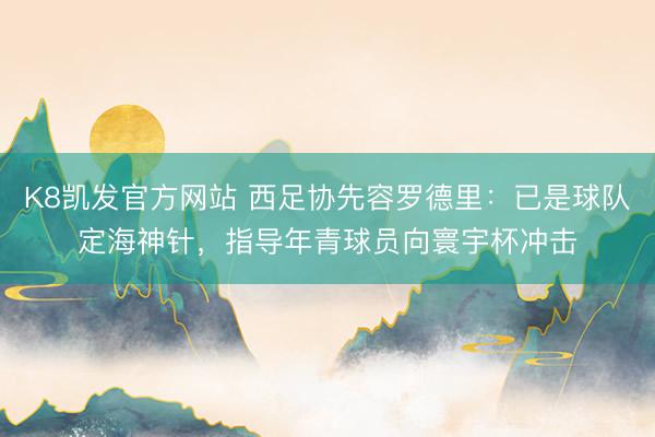 K8凯发官方网站 西足协先容罗德里:已是球队定海神针,指导年青球员向寰宇杯冲击