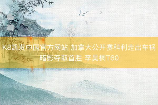 K8凯发中国官方网站 加拿大公开赛科利走出车祸暗影夺取首胜 李昊桐T60