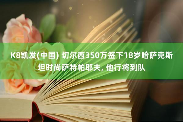 K8凯发(中国) 切尔西350万签下18岁哈萨克斯坦时尚萨特帕耶夫， 他行将到队