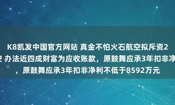 K8凯发中国官方网站 真金不怕火石航空拟斥资2.7亿元控股天科航空 办法近四成财富为应收账款，原鼓舞应承3年扣非净利不低于8592万元